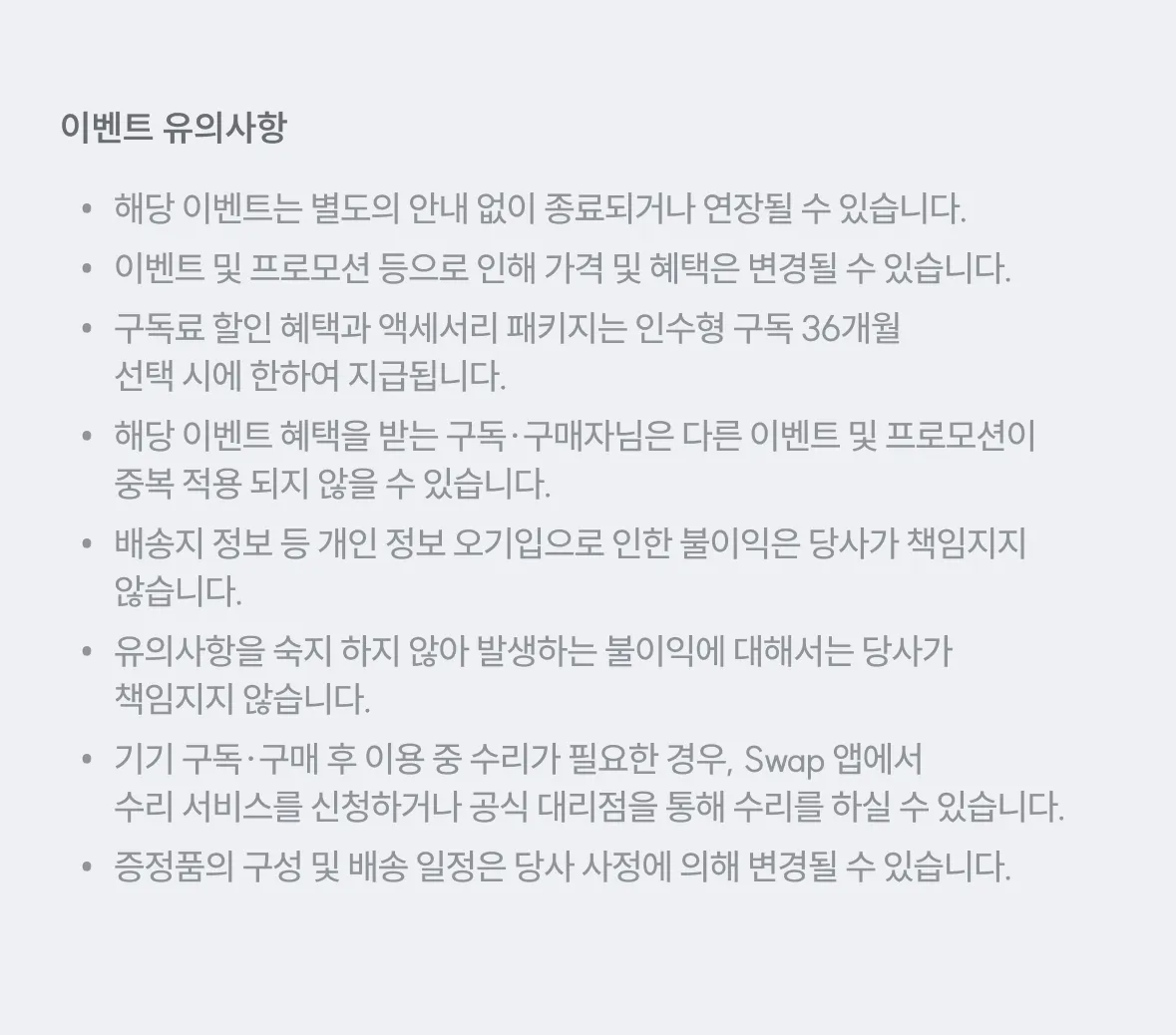 이벤트 유의사항 - 이벤트 종료/연장 가능, 이벤트 및 프로모션 등으로 인해 가격 및 혜택은 변경 가능, 구독료 할인 혜택과 액세서리 패키지는 인수형 구독 36개월 선택 시에만 한하여 지급, 다른 이벤트 및 프로모션이 중복 적용 불가, 배송지 정보 등 개인정보 오기입으로 인한 불이익은 당사가 책임지지 않음, 유의사항을 숙지하지 않아 발생하는 불이익에 대해서는 당사가 책임지지 않음, 기기 구매·구매 후 이용 중 수리가 필요한 경우 Swap 앱이나 수리 서비스를 신청하거나 공식 대리점을 통해 수리를 하실 수 있음, 증정품의 구성 및 배송 일정은 당사 사정에 의해 변경될 수 있음