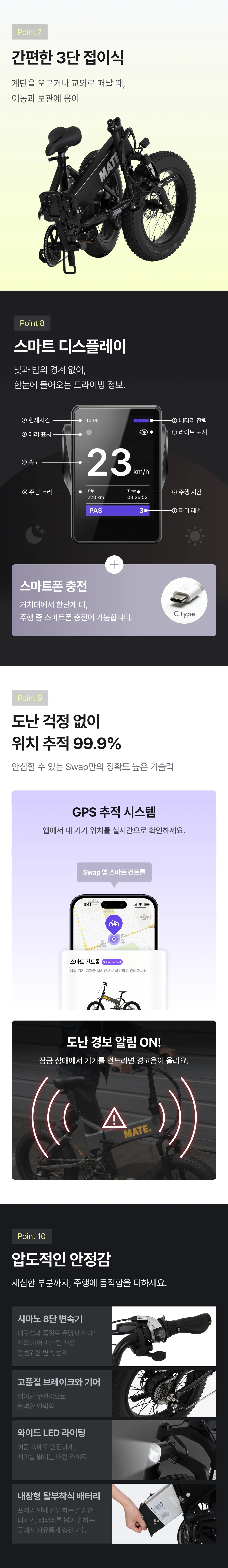 MATE X 추가 스펙 - Point 7 간편한 3단 접이식(이동과 보관 용이), Point 8 스마트 디스플레이(한눈에 들어오는 드라이빙 정보 + 스마트폰 C타입 충전), Point 9 도난 걱정 없이 위치 추적 99.9%(Swap 앱 스마트 컨트롤, GPS 추적 시스템 + 도난 경보 알림), Point 10 압도적인 안정감(시마노 8단 변속기, 고품질 브레이크와 기어, 와이드 LED 라이팅, 내장형 탈부착식 배터리)